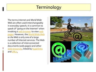 Terminology
The terms Internet and WorldWide
Web are often used interchangeably
in everyday speech; it is common to
speak of "going on the Internet" when
invoking a web browser to view web
pages. However, the WorldWideWeb
or theWeb is only one of a large
number of Internet services.The Web
is a collection of interconnected
documents (web pages) and other
web resources, linked by hyperlinks
and URLs.
 
