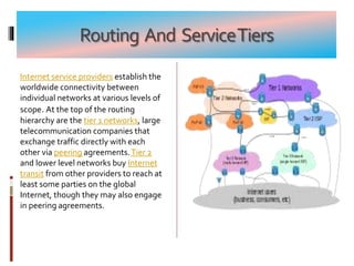 Routing And ServiceTiers
Internet service providers establish the
worldwide connectivity between
individual networks at various levels of
scope. At the top of the routing
hierarchy are the tier 1 networks, large
telecommunication companies that
exchange traffic directly with each
other via peering agreements.Tier 2
and lower level networks buy Internet
transit from other providers to reach at
least some parties on the global
Internet, though they may also engage
in peering agreements.
 