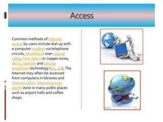 Access
Common methods of Internet
access by users include dial-up with
a computer modem via telephone
circuits, broadband over coaxial
cable, fibre optics or copper wires,
Wi-Fi, satellite and cellular
telephone technology (3G, 4G).The
Internet may often be accessed
from computers in libraries and
Internet cafes. Internet access
points exist in many public places
such as airport halls and coffee
shops.
 