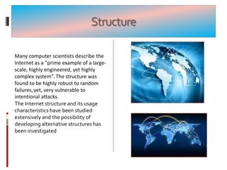 Structure
Many computer scientists describe the
Internet as a "prime example of a large-
scale, highly engineered, yet highly
complex system".[The structure was
found to be highly robust to random
failures,]yet, very vulnerable to
intentional attacks.
The Internet structure and its usage
characteristics have been studied
extensively and the possibility of
developing alternative structures has
been investigated
 