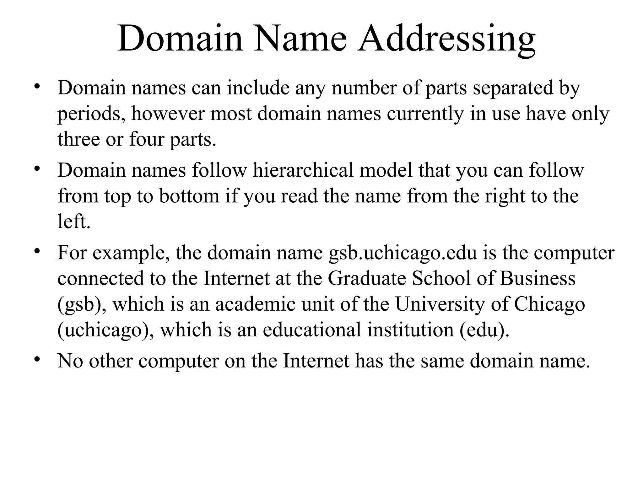 Domain Name Addressing
• Domain names can include any number of parts separated by
periods, however most domain names currently in use have only
three or four parts.
• Domain names follow hierarchical model that you can follow
from top to bottom if you read the name from the right to the
left.
• For example, the domain name gsb.uchicago.edu is the computer
connected to the Internet at the Graduate School of Business
(gsb), which is an academic unit of the University of Chicago
(uchicago), which is an educational institution (edu).
• No other computer on the Internet has the same domain name.
 