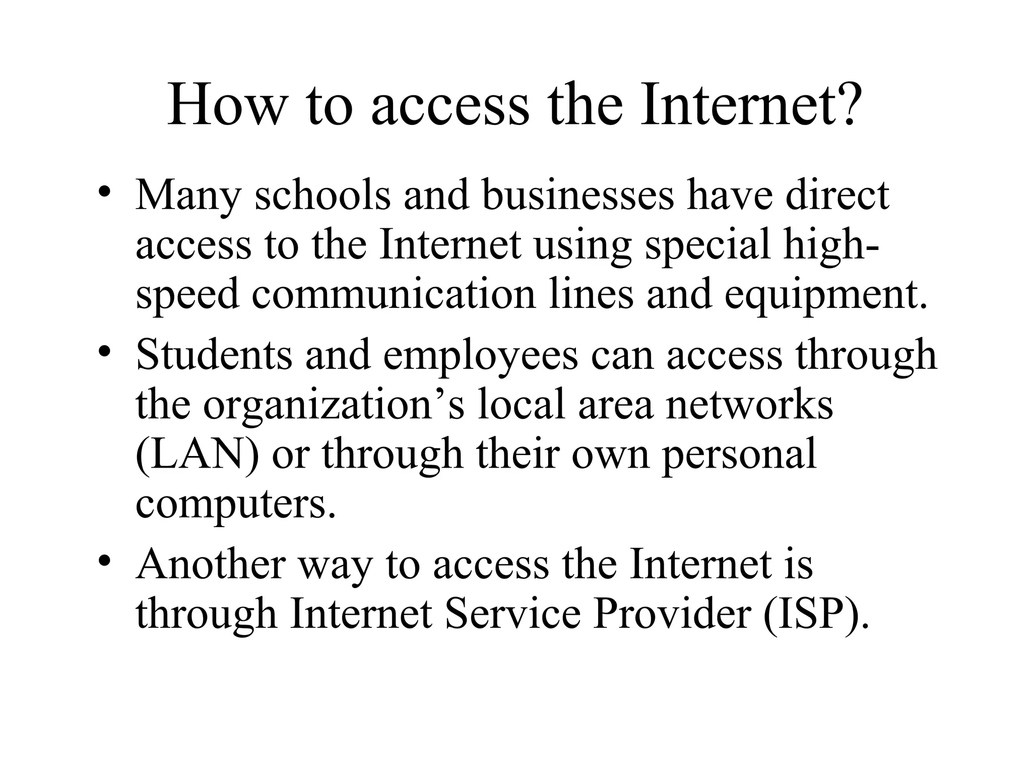 How to access the Internet?
• Many schools and businesses have direct
access to the Internet using special high-
speed communication lines and equipment.
• Students and employees can access through
the organization’s local area networks
(LAN) or through their own personal
computers.
• Another way to access the Internet is
through Internet Service Provider (ISP).
 