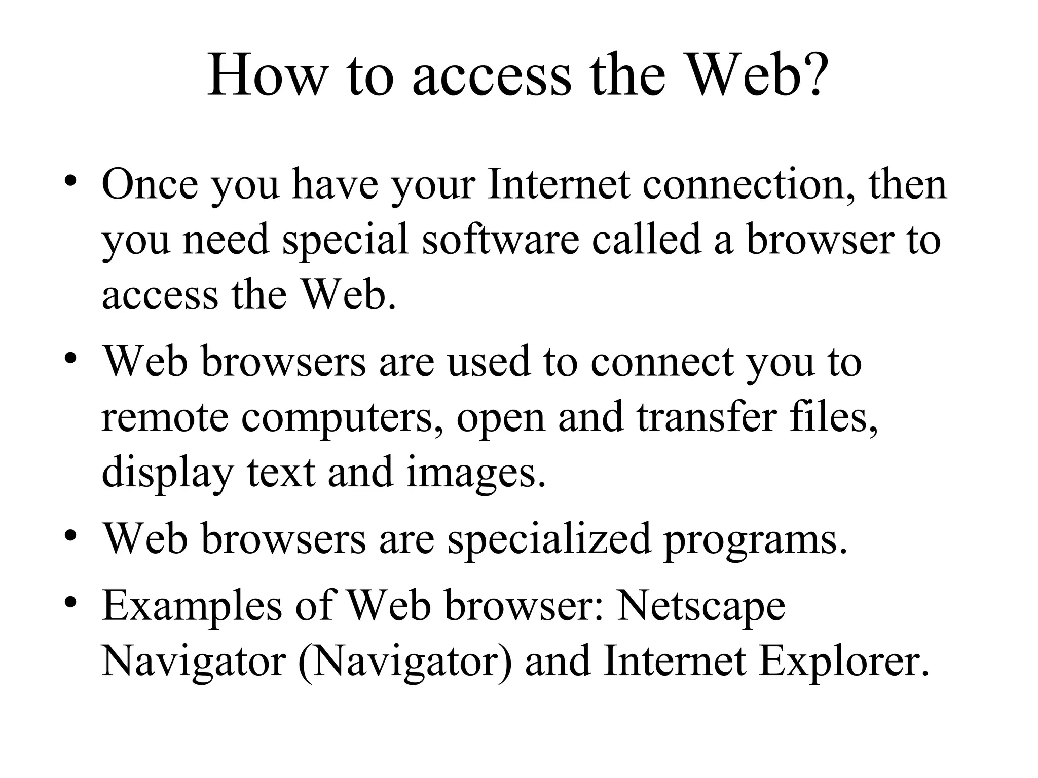 How to access the Web?
• Once you have your Internet connection, then
you need special software called a browser to
access the Web.
• Web browsers are used to connect you to
remote computers, open and transfer files,
display text and images.
• Web browsers are specialized programs.
• Examples of Web browser: Netscape
Navigator (Navigator) and Internet Explorer.
 