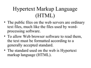 Hypertext Markup Language
(HTML)
• The public files on the web servers are ordinary
text files, much like the files used by word-
processing software.
• To allow Web browser software to read them,
the text must be formatted according to a
generally accepted standard.
• The standard used on the web is Hypertext
markup language (HTML).
 