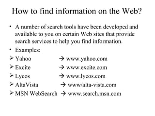How to find information on the Web?
• A number of search tools have been developed and
available to you on certain Web sites that provide
search services to help you find information.
• Examples:
 Yahoo  www.yahoo.com
 Excite  www.excite.com
 Lycos  www.lycos.com
 AltaVista  www/alta-vista.com
 MSN WebSearch  www.search.msn.com
 
