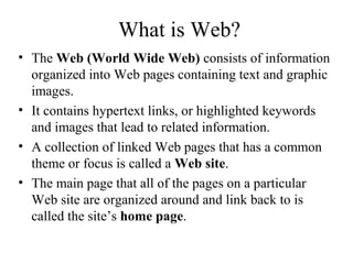 What is Web?
• The Web (World Wide Web) consists of information
organized into Web pages containing text and graphic
images.
• It contains hypertext links, or highlighted keywords
and images that lead to related information.
• A collection of linked Web pages that has a common
theme or focus is called a Web site.
• The main page that all of the pages on a particular
Web site are organized around and link back to is
called the site’s home page.
 