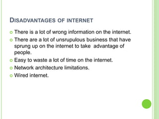 DISADVANTAGES OF INTERNET
 There is a lot of wrong information on the internet.
 There are a lot of unsrupulous business that have
sprung up on the internet to take advantage of
people.
 Easy to waste a lot of time on the internet.
 Network architecture limitations.
 Wired internet.
 