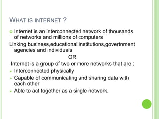 WHAT IS INTERNET ?
 Internet is an interconnected network of thousands
of networks and millions of computers
Linking business,educational institutions,govertnment
agencies and individuals
OR
Internet is a group of two or more networks that are :
 Interconnected physically
 Capable of communicating and sharing data with
each other
 Able to act together as a single network.
 