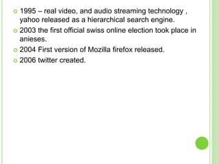  1995 – real video, and audio streaming technology ,
yahoo released as a hierarchical search engine.
 2003 the first official swiss online election took place in
anieses.
 2004 First version of Mozilla firefox released.
 2006 twitter created.
 