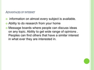ADVANTAGES OF INTERNET
 information on almost every subject is available.
 Ability to do research from your home
 Message boards where people can discuss ideas
on any topic. Ability to get wide range of opinions .
Peoples can find others that have a similar interest
in what ever they are interested in.
 