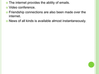  The internet provides the ability of emails.
 Video conference.
 Friendship connections are also been made over the
internet.
 News of all kinds is available almost instantaneously.
 