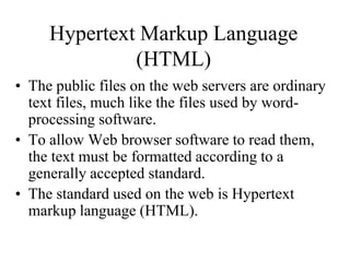 Hypertext Markup Language
(HTML)
• The public files on the web servers are ordinary
text files, much like the files used by word-
processing software.
• To allow Web browser software to read them,
the text must be formatted according to a
generally accepted standard.
• The standard used on the web is Hypertext
markup language (HTML).
 