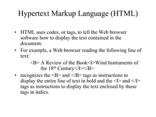 Hypertext Markup Language (HTML)
• HTML uses codes, or tags, to tell the Web browser
software how to display the text contained in the
document.
• For example, a Web browser reading the following line of
text:
<B> A Review of the Book<I>Wind Instruments of
the 18th Century</I></B>
• recognizes the <B> and </B> tags as instructions to
display the entire line of text in bold and the <I> and </I>
tags as instructions to display the text enclosed by those
tags in italics.
 