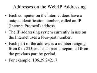 Addresses on the Web:IP Addressing
• Each computer on the internet does have a
unique identification number, called an IP
(Internet Protocol) address.
• The IP addressing system currently in use on
the Internet uses a four-part number.
• Each part of the address is a number ranging
from 0 to 255, and each part is separated from
the previous part by period,
• For example, 106.29.242.17
 