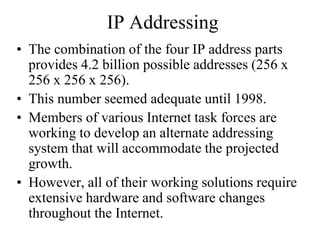 IP Addressing
• The combination of the four IP address parts
provides 4.2 billion possible addresses (256 x
256 x 256 x 256).
• This number seemed adequate until 1998.
• Members of various Internet task forces are
working to develop an alternate addressing
system that will accommodate the projected
growth.
• However, all of their working solutions require
extensive hardware and software changes
throughout the Internet.
 