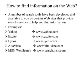 How to find information on the Web?
• A number of search tools have been developed and
available to you on certain Web sites that provide
search services to help you find information.
• Examples:
 Yahoo  www.yahoo.com
 Excite  www.excite.com
 Lycos  www.lycos.com
 AltaVista  www/alta-vista.com
 MSN WebSearch  www.search.msn.com
 