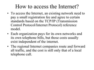 How to access the Internet?
• To access the Internet, an existing network need to
pay a small registration fee and agree to certain
standards based on the TCP/IP (Transmission
Control Protocol/Internet Protocol) reference
model.
• Each organization pays for its own networks and
its own telephone bills, but those costs usually
exist independent of the internet.
• The regional Internet companies route and forward
all traffic, and the cost is still only that of a local
telephone call.
 