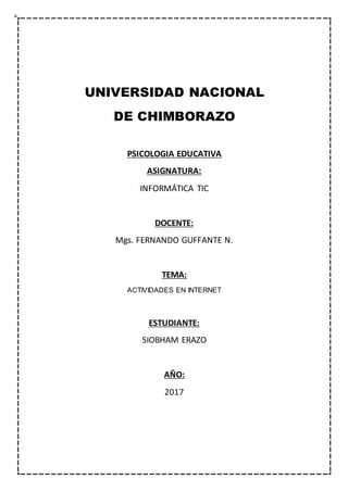 UNIVERSIDAD NACIONAL
DE CHIMBORAZO
PSICOLOGIA EDUCATIVA
ASIGNATURA:
INFORMÁTICA TIC
DOCENTE:
Mgs. FERNANDO GUFFANTE N.
TEMA:
ACTIVIDADES EN INTERNET
ESTUDIANTE:
SIOBHAM ERAZO
AÑO:
2017
 