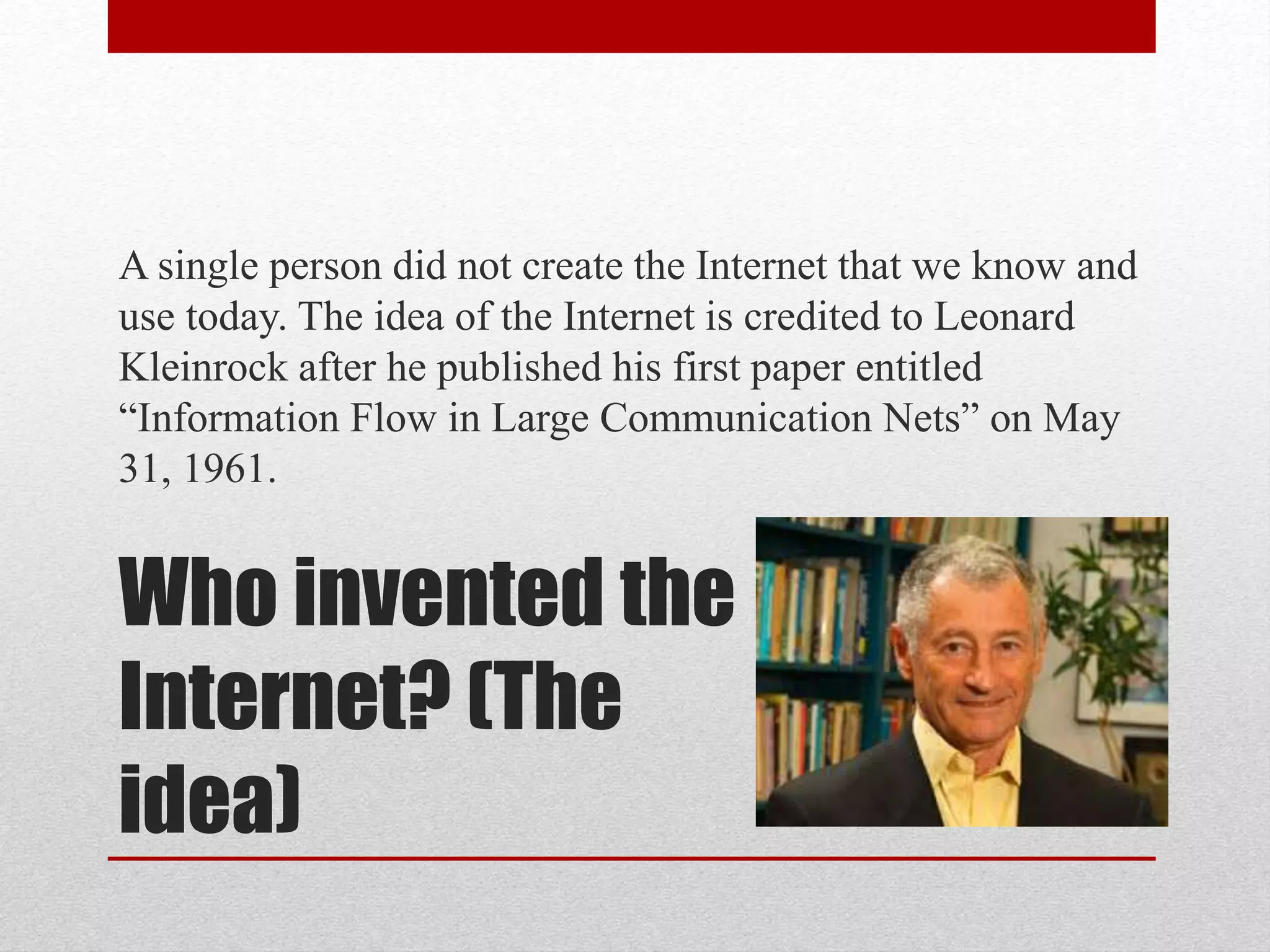 Who invented the
Internet? (The
idea)
A single person did not create the Internet that we know and
use today. The idea of the Internet is credited to Leonard
Kleinrock after he published his first paper entitled
“Information Flow in Large Communication Nets” on May
31, 1961.
 