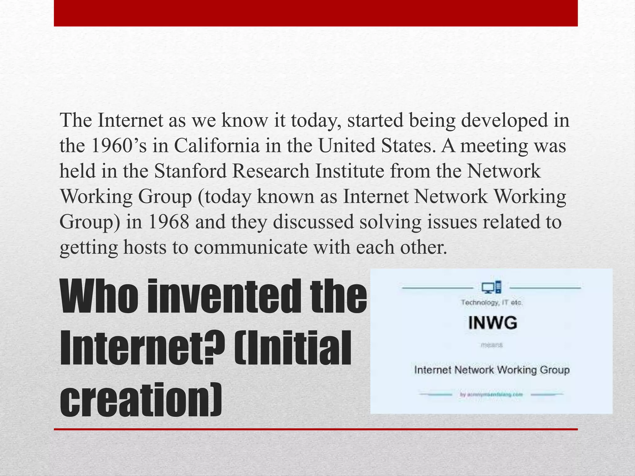 Who invented the
Internet? (Initial
creation)
The Internet as we know it today, started being developed in
the 1960’s in California in the United States. A meeting was
held in the Stanford Research Institute from the Network
Working Group (today known as Internet Network Working
Group) in 1968 and they discussed solving issues related to
getting hosts to communicate with each other.
 