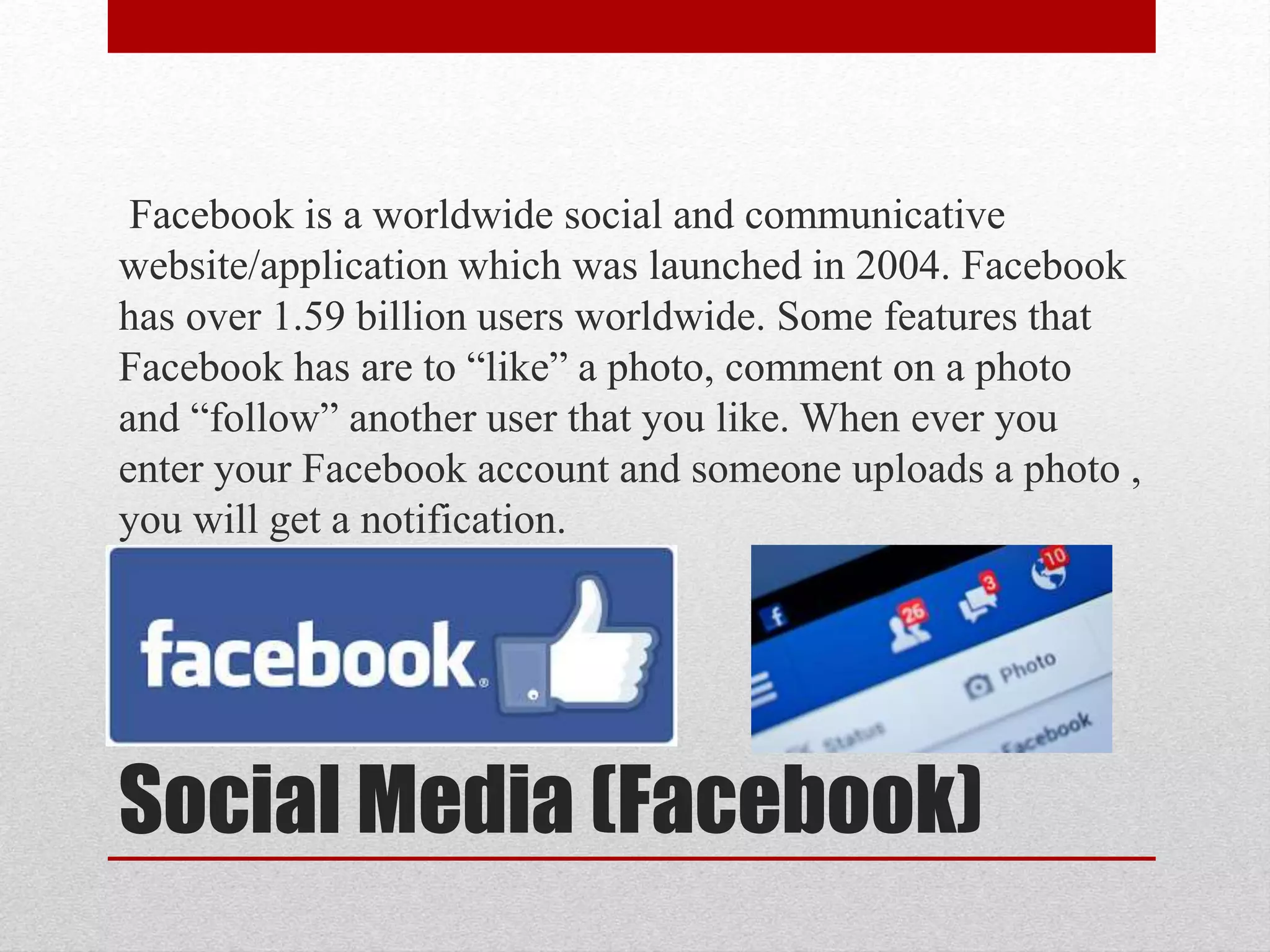 Social Media (Facebook)
Facebook is a worldwide social and communicative
website/application which was launched in 2004. Facebook
has over 1.59 billion users worldwide. Some features that
Facebook has are to “like” a photo, comment on a photo
and “follow” another user that you like. When ever you
enter your Facebook account and someone uploads a photo ,
you will get a notification.
 