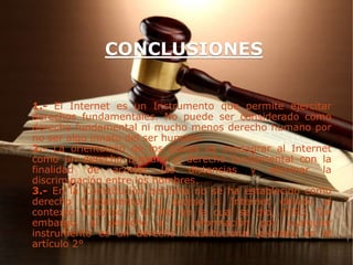 1.- El Internet es un Instrumento que permite ejercitar
derechos fundamentales. No puede ser considerado como
derecho fundamental ni mucho menos derecho humano por
no ser algo innato del ser humano.
2.- La orientación de los países es consagrar al Internet
como un derecho humano o derecho fundamental con la
finalidad de acortar las distancias y eliminar la
discriminación entre los hombres.
3.- En la Constitución peruana no se ha establecido como
derecho fundamental el acceso a Internet debido al
contexto histórico y el año en la cual se dio, 1993. Sin
embargo, el derecho a la información por cualquier
instrumento es un derecho constitucional previsto en el
artículo 2°
CONCLUSIONES
 