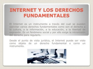 INTERNET Y LOS DERECHOS
FUNDAMENTALES
El Internet es un instrumento a través del cual se pueden
ejercitar varios derechos fundamentales como son el derecho a
la cultura, a la información, a la educación, a la libertad de
expresión. Es un fenómeno social y por ello exige la intromisión
del derecho para regularlo.
Desde el punto de vista jurídico, el Internet puede ser visto
como objeto de un derecho fundamental o como un
instrumento.
 