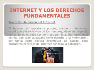 Importancia básica del Internet
El Internet es importante porque, siendo un fenómeno
social que afecta la vida de los hombres, debe ser regulado
por el derecho, debe ser normado por éste. Su importancia
estriba que todo ciudadano tiene derecho a la información,
por tanto, como política informática del Estado, debe
procurarse el acceso del Internet por toda la población.
INTERNET Y LOS DERECHOS
FUNDAMENTALES
 