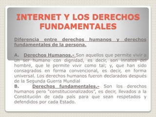 Diferencia entre derechos humanos y derechos
fundamentales de la persona.
A. Derechos Humanos.- Son aquellos que permite vivir a
un ser humano con dignidad, es decir, son innatos del
hombre, que le permite vivir como tal; y, que han sido
consagrados en forma convencional, es decir, en forma
universal. Los derechos humanos fueron declarados después
de la Segunda Guerra Mundial
B. Derechos fundamentales.- Son los derechos
humanos pero “constitucionalizados”, es decir, llevados a la
Constitución de cada país para que sean respetados y
defendidos por cada Estado.
INTERNET Y LOS DERECHOS
FUNDAMENTALES
 