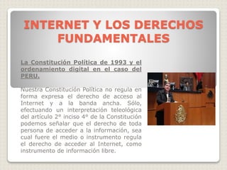 La Constitución Política de 1993 y el
ordenamiento digital en el caso del
PERU.
Nuestra Constitución Política no regula en
forma expresa el derecho de acceso al
Internet y a la banda ancha. Sólo,
efectuando un interpretación teleológica
del artículo 2° inciso 4° de la Constitución
podemos señalar que el derecho de toda
persona de acceder a la información, sea
cual fuere el medio o instrumento regula
el derecho de acceder al Internet, como
instrumento de información libre.
INTERNET Y LOS DERECHOS
FUNDAMENTALES
 