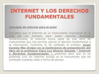 Concepto de internet para el autor
Considero que el Internet es un Instrumento importante en la
vida del ser humano para poder ejercitar derechos
fundamentales. El Internet forma parte de una serie de
instrumentos que nos permite ejercer el derecho fundamental a
la información. Conforme lo ha señalado el profesor Jorge
Carpizo Mac Gregor en la Conferencia de presentación del
libro de la profesora Clara Luz Alvarez llamado “ Internet
y Derechos Fundamentales “, podemos decir que ya no
podemos vivir sin Internet porque es el instrumento que ha
cambiado nuestras vidas y forma de pensar.
INTERNET Y LOS DERECHOS
FUNDAMENTALES
 