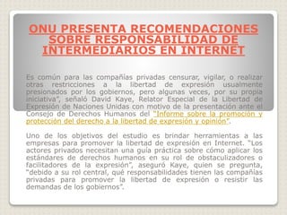 Es común para las compañías privadas censurar, vigilar, o realizar
otras restricciones a la libertad de expresión usualmente
presionados por los gobiernos, pero algunas veces, por su propia
iniciativa”, señaló David Kaye, Relator Especial de la Libertad de
Expresión de Naciones Unidas con motivo de la presentación ante el
Consejo de Derechos Humanos del “Informe sobre la promoción y
protección del derecho a la libertad de expresión y opinión”.
Uno de los objetivos del estudio es brindar herramientas a las
empresas para promover la libertad de expresión en Internet. “Los
actores privados necesitan una guía práctica sobre cómo aplicar los
estándares de derechos humanos en su rol de obstaculizadores o
facilitadores de la expresión”, aseguró Kaye, quien se pregunta,
“debido a su rol central, qué responsabilidades tienen las compañías
privadas para promover la libertad de expresión o resistir las
demandas de los gobiernos”.
ONU PRESENTA RECOMENDACIONES
SOBRE RESPONSABILIDAD DE
INTERMEDIARIOS EN INTERNET
 