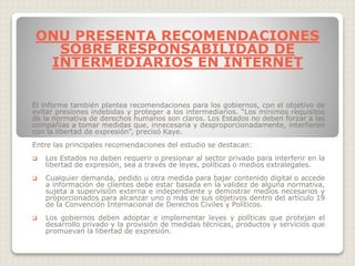 El informe también plantea recomendaciones para los gobiernos, con el objetivo de
evitar presiones indebidas y proteger a los intermediarios. “Los mínimos requisitos
de la normativa de derechos humanos son claros. Los Estados no deben forzar a las
compañías a tomar medidas que, innecesaria y desproporcionadamente, interfieren
con la libertad de expresión”, precisó Kaye.
Entre las principales recomendaciones del estudio se destacan:
 Los Estados no deben requerir o presionar al sector privado para interferir en la
libertad de expresión, sea a través de leyes, políticas o medios extralegales.
 Cualquier demanda, pedido u otra medida para bajar contenido digital o accede
a información de clientes debe estar basada en la validez de alguna normativa,
sujeta a supervisión externa e independiente y demostrar medios necesarios y
proporcionados para alcanzar uno o más de sus objetivos dentro del artículo 19
de la Convención Internacional de Derechos Civiles y Políticos.
 Los gobiernos deben adoptar e implementar leyes y políticas que protejan el
desarrollo privado y la provisión de medidas técnicas, productos y servicios que
promuevan la libertad de expresión.
ONU PRESENTA RECOMENDACIONES
SOBRE RESPONSABILIDAD DE
INTERMEDIARIOS EN INTERNET
 