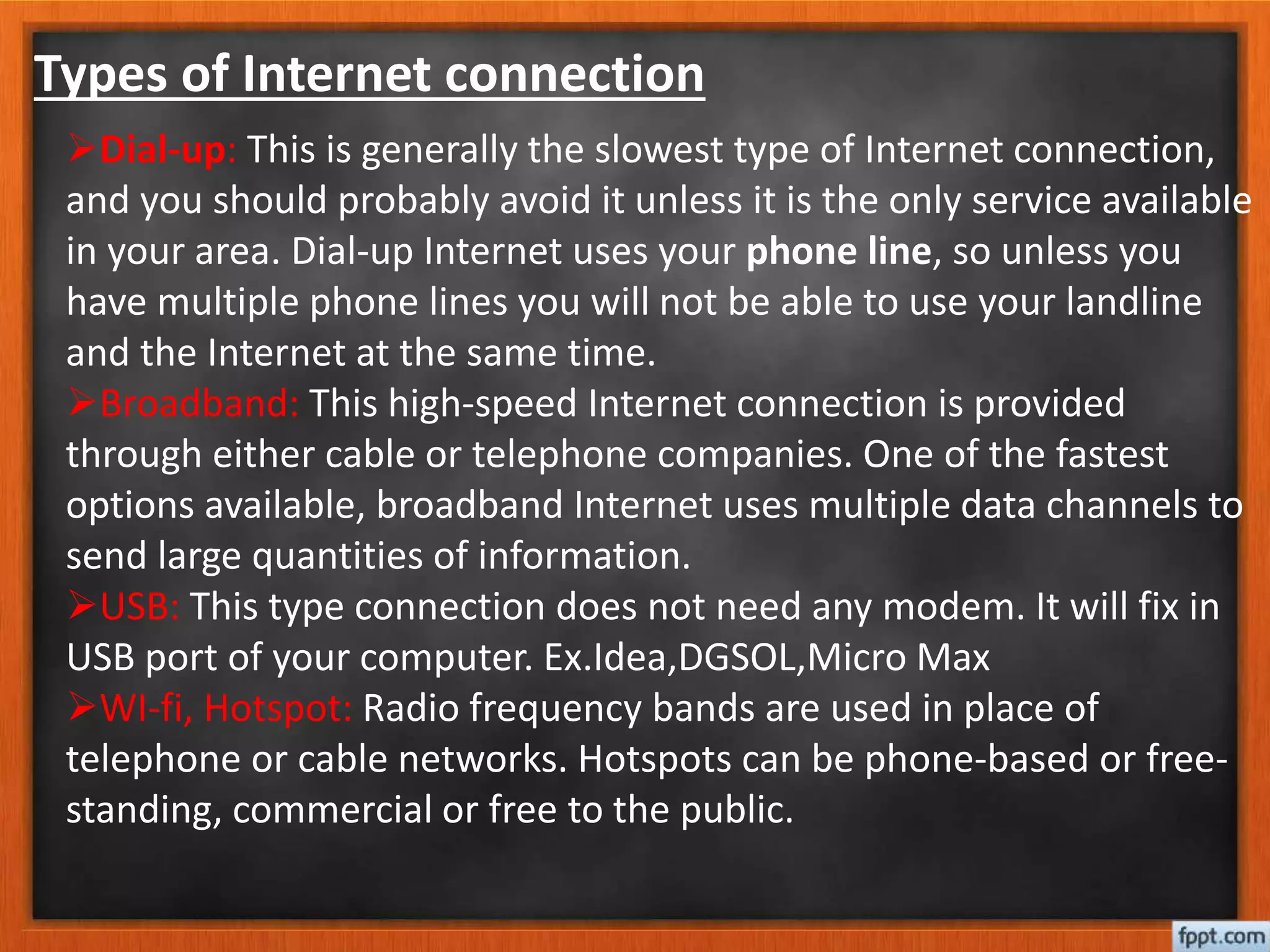 Types of Internet connection
Dial-up: This is generally the slowest type of Internet connection,
and you should probably avoid it unless it is the only service available
in your area. Dial-up Internet uses your phone line, so unless you
have multiple phone lines you will not be able to use your landline
and the Internet at the same time.
Broadband: This high-speed Internet connection is provided
through either cable or telephone companies. One of the fastest
options available, broadband Internet uses multiple data channels to
send large quantities of information.
USB: This type connection does not need any modem. It will fix in
USB port of your computer. Ex.Idea,DGSOL,Micro Max
WI-fi, Hotspot: Radio frequency bands are used in place of
telephone or cable networks. Hotspots can be phone-based or free-
standing, commercial or free to the public.
 
