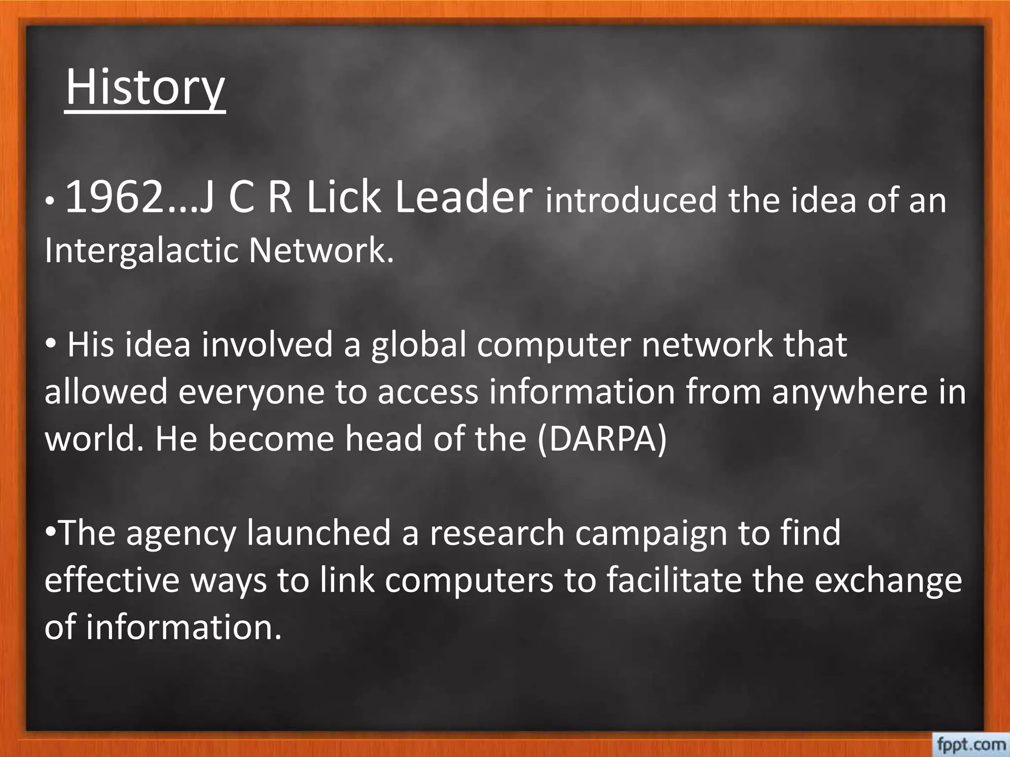 History
• 1962…J C R Lick Leader introduced the idea of an
Intergalactic Network.
• His idea involved a global computer network that
allowed everyone to access information from anywhere in
world. He become head of the (DARPA)
•The agency launched a research campaign to find
effective ways to link computers to facilitate the exchange
of information.
 