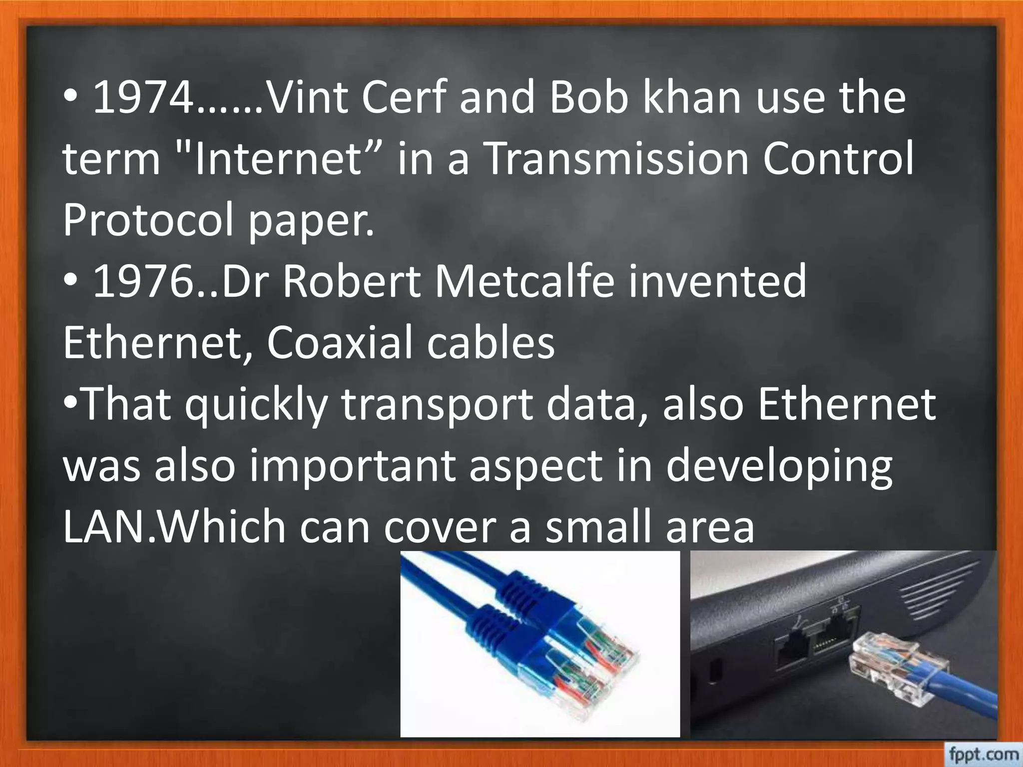 • 1974……Vint Cerf and Bob khan use the
term "Internet” in a Transmission Control
Protocol paper.
• 1976..Dr Robert Metcalfe invented
Ethernet, Coaxial cables
•That quickly transport data, also Ethernet
was also important aspect in developing
LAN.Which can cover a small area
 