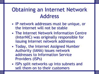 Obtaining an Internet Network
Address
• IP network addresses must be unique, or
the Internet will not be stable
• The Internet Network Information Centre
(InterNIC) was originally responsible for
issuing Internet network addresses
• Today, the Internet Assigned Number
Authority (IANA) issues network
addresses to Information Service
Providers (ISPs)
• ISPs split networks up into subnets and
sell them on to their customers
 
