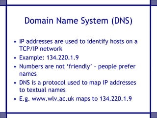 Domain Name System (DNS)
• IP addresses are used to identify hosts on a
TCP/IP network
• Example: 134.220.1.9
• Numbers are not ‘friendly’ – people prefer
names
• DNS is a protocol used to map IP addresses
to textual names
• E.g. www.wlv.ac.uk maps to 134.220.1.9
 