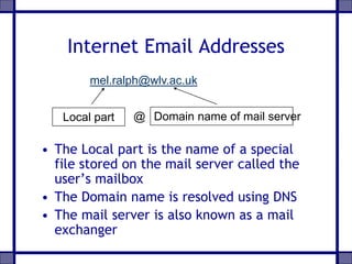 Internet Email Addresses
• The Local part is the name of a special
file stored on the mail server called the
user’s mailbox
• The Domain name is resolved using DNS
• The mail server is also known as a mail
exchanger
Local part Domain name of mail server@
mel.ralph@wlv.ac.uk
 