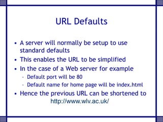 URL Defaults
• A server will normally be setup to use
standard defaults
• This enables the URL to be simplified
• In the case of a Web server for example
– Default port will be 80
– Default name for home page will be index.html
• Hence the previous URL can be shortened to
http://www.wlv.ac.uk/
 