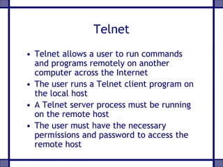 Telnet
• Telnet allows a user to run commands
and programs remotely on another
computer across the Internet
• The user runs a Telnet client program on
the local host
• A Telnet server process must be running
on the remote host
• The user must have the necessary
permissions and password to access the
remote host
 