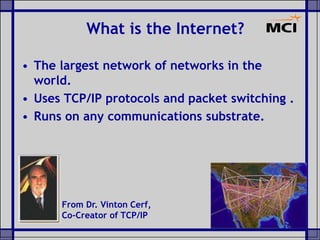 • The largest network of networks in the
world.
• Uses TCP/IP protocols and packet switching .
• Runs on any communications substrate.
What is the Internet?
From Dr. Vinton Cerf,
Co-Creator of TCP/IP
 