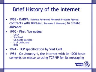 Brief History of the Internet
• 1968 - DARPA (Defense Advanced Research Projects Agency)
contracts with BBN (Bolt, Beranek & Newman) to create
ARPAnet
• 1970 - First five nodes:
– UCLA
– Stanford
– UC Santa Barbara
– U of Utah, and
– BBN
• 1974 - TCP specification by Vint Cerf
• 1984 – On January 1, the Internet with its 1000 hosts
converts en masse to using TCP/IP for its messaging
 