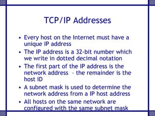 TCP/IP Addresses
• Every host on the Internet must have a
unique IP address
• The IP address is a 32-bit number which
we write in dotted decimal notation
• The first part of the IP address is the
network address – the remainder is the
host ID
• A subnet mask is used to determine the
network address from a IP host address
• All hosts on the same network are
configured with the same subnet mask
 