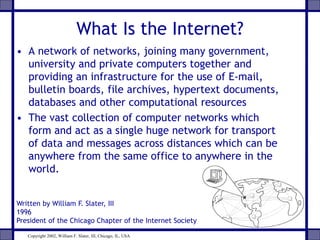 What Is the Internet?
• A network of networks, joining many government,
university and private computers together and
providing an infrastructure for the use of E-mail,
bulletin boards, file archives, hypertext documents,
databases and other computational resources
• The vast collection of computer networks which
form and act as a single huge network for transport
of data and messages across distances which can be
anywhere from the same office to anywhere in the
world.
Written by William F. Slater, III
1996
President of the Chicago Chapter of the Internet Society
Copyright 2002, William F. Slater, III, Chicago, IL, USA
 