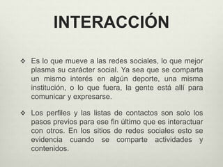INTERACCIÓN
 Es lo que mueve a las redes sociales, lo que mejor
plasma su carácter social. Ya sea que se comparta
un mismo interés en algún deporte, una misma
institución, o lo que fuera, la gente está allí para
comunicar y expresarse.
 Los perfiles y las listas de contactos son solo los
pasos previos para ese fin último que es interactuar
con otros. En los sitios de redes sociales esto se
evidencia cuando se comparte actividades y
contenidos.
 