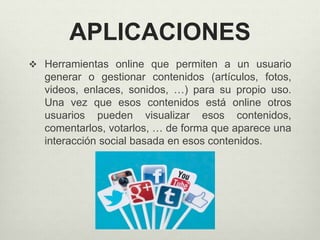 APLICACIONES
 Herramientas online que permiten a un usuario
generar o gestionar contenidos (artículos, fotos,
videos, enlaces, sonidos, …) para su propio uso.
Una vez que esos contenidos está online otros
usuarios pueden visualizar esos contenidos,
comentarlos, votarlos, … de forma que aparece una
interacción social basada en esos contenidos.
 