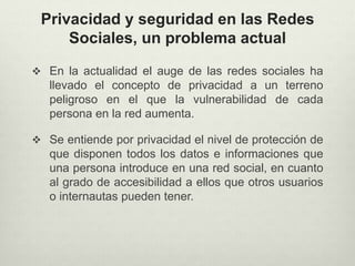 Privacidad y seguridad en las Redes
Sociales, un problema actual
 En la actualidad el auge de las redes sociales ha
llevado el concepto de privacidad a un terreno
peligroso en el que la vulnerabilidad de cada
persona en la red aumenta.
 Se entiende por privacidad el nivel de protección de
que disponen todos los datos e informaciones que
una persona introduce en una red social, en cuanto
al grado de accesibilidad a ellos que otros usuarios
o internautas pueden tener.
 