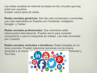 Las redes sociales en internet se basan en los vínculos que hay
entre sus usuarios.
Existen varios tipos de redes:
Redes sociales genéricas: Son las más numerosas y conocidas.
Las más extendidas en España son Facebook, Instagram,
Google+ y Twitter.
Redes sociales profesionales: Sus miembros están
relacionados laboralmente. Pueden servir para conectar
compañeros o para la búsqueda de trabajo. Las más conocidas
son LinkedIn.
Redes sociales verticales o temáticas: Están basadas en un
tema concreto. Pueden relacionar personas con la misma
actividad o el mismo rol. Las más famosas son Flickr, Pinterest y
YouTube.
 