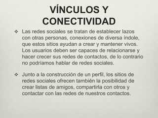 VÍNCULOS Y
CONECTIVIDAD
 Las redes sociales se tratan de establecer lazos
con otras personas, conexiones de diversa índole,
que estos sitios ayudan a crear y mantener vivos.
Los usuarios deben ser capaces de relacionarse y
hacer crecer sus redes de contactos, de lo contrario
no podríamos hablar de redes sociales.
 Junto a la construcción de un perfil, los sitios de
redes sociales ofrecen también la posibilidad de
crear listas de amigos, compartirla con otros y
contactar con las redes de nuestros contactos.
 